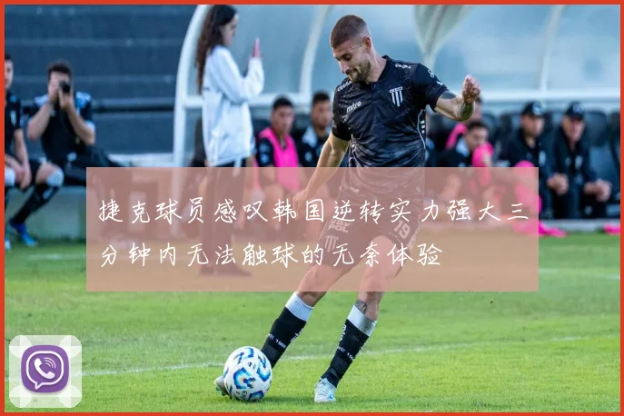 捷克球员感叹韩国逆转实力强大三分钟内无法触球的无奈体验