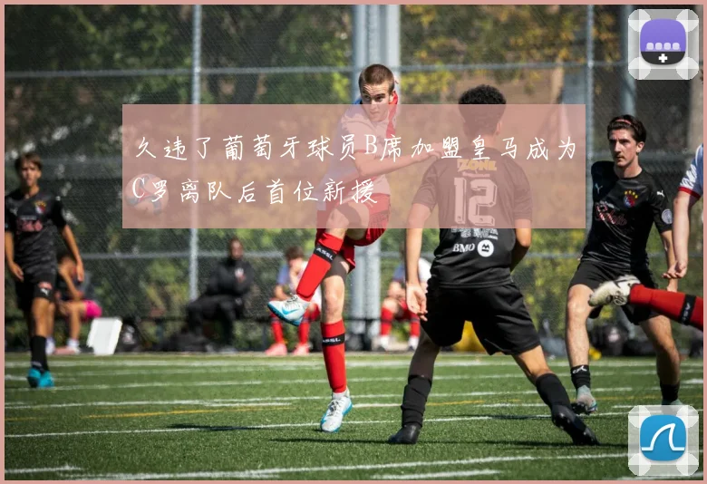 久违了葡萄牙球员B席加盟皇马成为C罗离队后首位新援