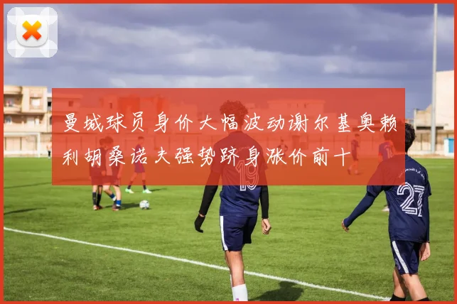 曼城球员身价大幅波动谢尔基奥赖利胡桑诺夫强势跻身涨价前十