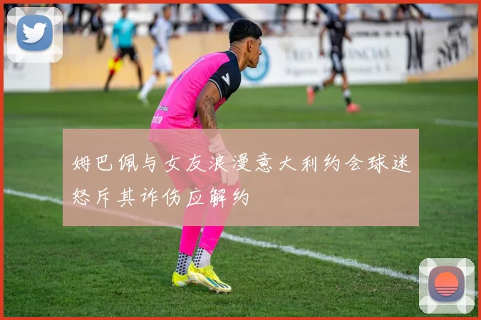 姆巴佩与女友浪漫意大利约会球迷怒斥其诈伤应解约