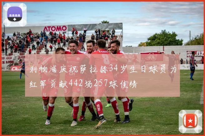 利物浦庆祝萨拉赫34岁生日球员为红军贡献442场257球佳绩