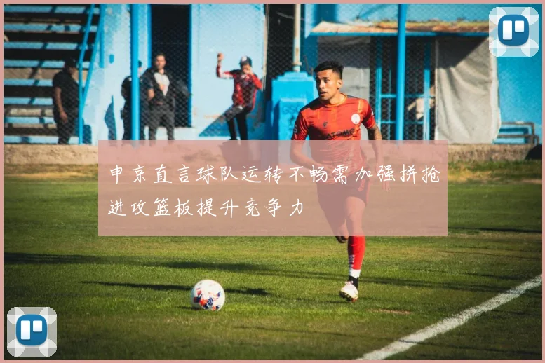 申京直言球队运转不畅需加强拼抢进攻篮板提升竞争力
