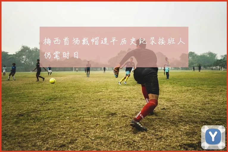 梅西首场戴帽追平历史纪录接班人仍需时日