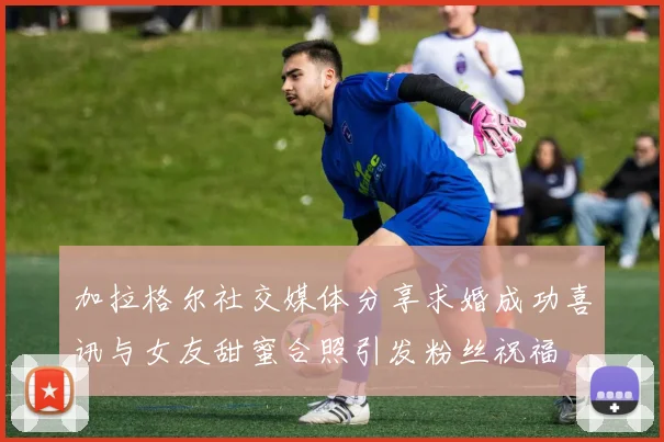 加拉格尔社交媒体分享求婚成功喜讯与女友甜蜜合照引发粉丝祝福