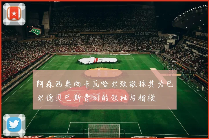 阿森西奥向卡瓦哈尔致敬称其为巴尔德贝巴斯青训的领袖与楷模