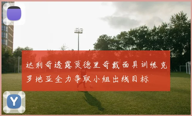 达利奇透露莫德里奇戴面具训练克罗地亚全力争取小组出线目标