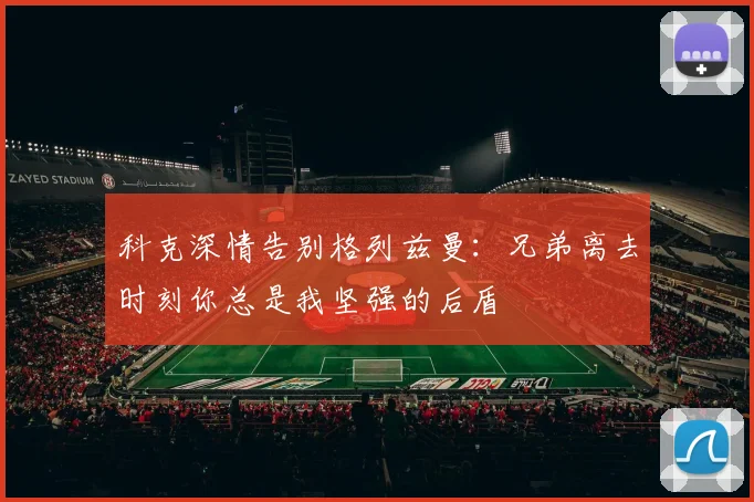 科克深情告别格列兹曼：兄弟离去时刻你总是我坚强的后盾