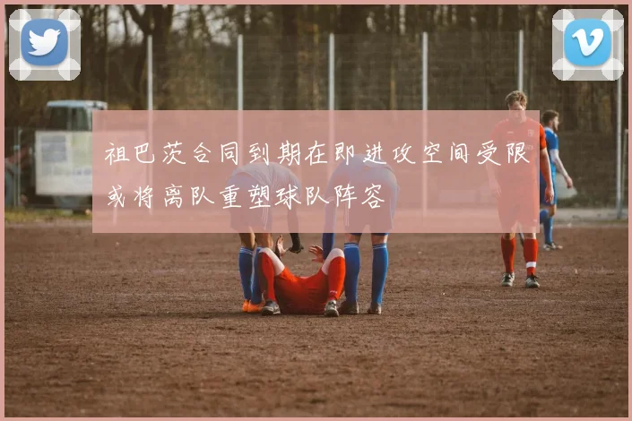 祖巴茨合同到期在即进攻空间受限或将离队重塑球队阵容