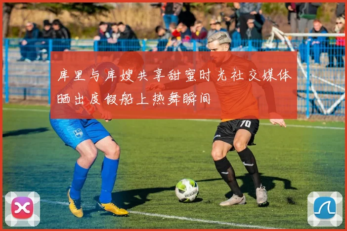 库里与库嫂共享甜蜜时光社交媒体晒出度假船上热舞瞬间
