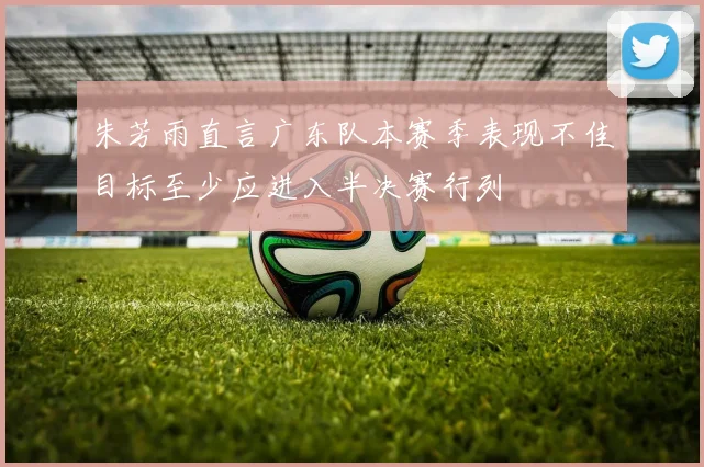 朱芳雨直言广东队本赛季表现不佳目标至少应进入半决赛行列
