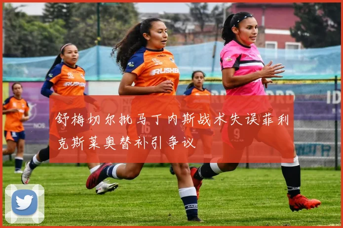 舒梅切尔批马丁内斯战术失误菲利克斯莱奥替补引争议