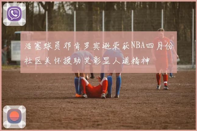 活塞球员邓肯罗宾逊荣获NBA四月份社区关怀援助奖彰显人道精神