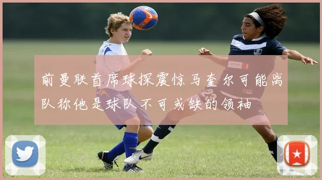 前曼联首席球探震惊马奎尔可能离队称他是球队不可或缺的领袖