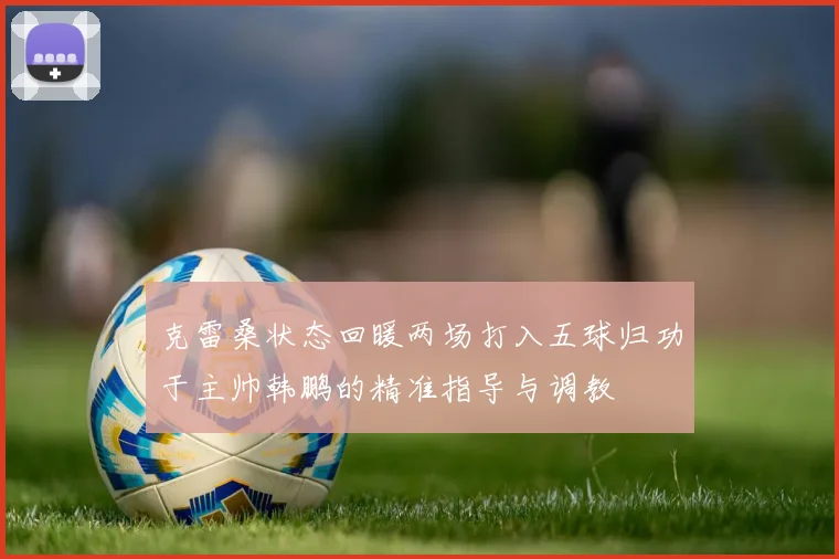 克雷桑状态回暖两场打入五球归功于主帅韩鹏的精准指导与调教