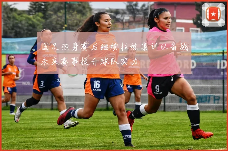国足热身赛后继续拉练集训以备战未来赛事提升球队实力
